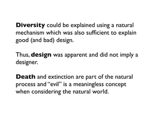 Diversity could be explained using a natural
mechanism which was also sufﬁcient to explain
good (and bad) design.

Thus, design was apparent and did not imply a
designer.

Death and extinction are part of the natural
process and “evil” is a meaningless concept
when considering the natural world.
 