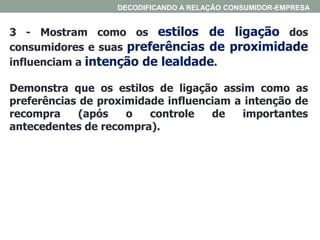 3 - Mostram como os estilos de ligação dos
consumidores e suas preferências de proximidade
influenciam a intenção de lealdade.
Demonstra que os estilos de ligação assim como as
preferências de proximidade influenciam a intenção de
recompra (após o controle de importantes
antecedentes de recompra).
DECODIFICANDO A RELAÇÃO CONSUMIDOR-EMPRESA
 