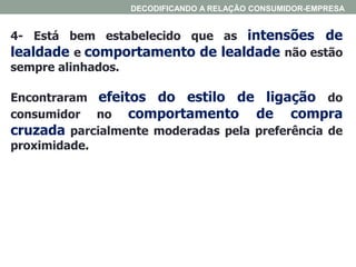 4- Está bem estabelecido que as intensões de
lealdade e comportamento de lealdade não estão
sempre alinhados.
Encontraram efeitos do estilo de ligação do
consumidor no comportamento de compra
cruzada parcialmente moderadas pela preferência de
proximidade.
DECODIFICANDO A RELAÇÃO CONSUMIDOR-EMPRESA
 