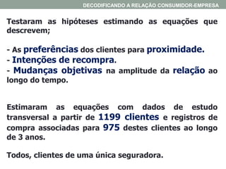 Testaram as hipóteses estimando as equações que
descrevem;
- As preferências dos clientes para proximidade.
- Intenções de recompra.
- Mudanças objetivas na amplitude da relação ao
longo do tempo.
Estimaram as equações com dados de estudo
transversal a partir de 1199 clientes e registros de
compra associadas para 975 destes clientes ao longo
de 3 anos.
Todos, clientes de uma única seguradora.
DECODIFICANDO A RELAÇÃO CONSUMIDOR-EMPRESA
 