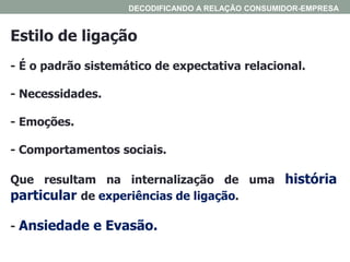 Estilo de ligação
- É o padrão sistemático de expectativa relacional.
- Necessidades.
- Emoções.
- Comportamentos sociais.
Que resultam na internalização de uma história
particular de experiências de ligação.
- Ansiedade e Evasão.
DECODIFICANDO A RELAÇÃO CONSUMIDOR-EMPRESA
 