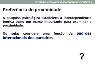Preferência de proximidade
A pesquisa psicológica estabelece a interdependência
teórica como um marco importante para examinar a
proximidade.
Ou seja; considera uma função de padrões
interacionais dos parceiros.
DECODIFICANDO A RELAÇÃO CONSUMIDOR-EMPRESA
?
 