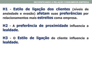H1 - Estilo de ligação dos clientes (níveis de
ansiedade e evasão) afetam suas preferências por
relacionamentos mais estreitos coma empresa.
H2 - A preferência de proximidade influencia a
lealdade.
H3 - O Estilo de ligação do cliente influencia a
lealdade.
DECODIFICANDO A RELAÇÃO CONSUMIDOR-EMPRESA
 