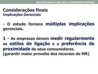 Considerações finais
Implicações Gerenciais
DECODIFICANDO A RELAÇÃO CONSUMIDOR-EMPRESA
- O estudo fornece múltiplas implicações
gerenciais.
1 - As empresas devem medir regularmente
os estilos de ligação e a preferência de
proximidade de seus consumidores.
(garantir maior proveito dos recursos de MR)
 