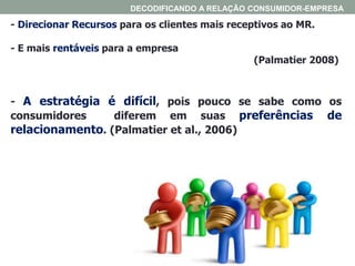 - Direcionar Recursos para os clientes mais receptivos ao MR.
- E mais rentáveis para a empresa
(Palmatier 2008)
- A estratégia é difícil, pois pouco se sabe como os
consumidores diferem em suas preferências de
relacionamento. (Palmatier et al., 2006)
DECODIFICANDO A RELAÇÃO CONSUMIDOR-EMPRESA
 