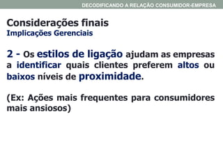 Considerações finais
Implicações Gerenciais
DECODIFICANDO A RELAÇÃO CONSUMIDOR-EMPRESA
2 - Os estilos de ligação ajudam as empresas
a identificar quais clientes preferem altos ou
baixos níveis de proximidade.
(Ex: Ações mais frequentes para consumidores
mais ansiosos)
 