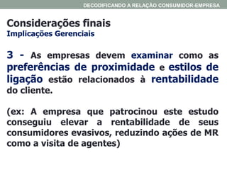 Considerações finais
Implicações Gerenciais
DECODIFICANDO A RELAÇÃO CONSUMIDOR-EMPRESA
3 - As empresas devem examinar como as
preferências de proximidade e estilos de
ligação estão relacionados à rentabilidade
do cliente.
(ex: A empresa que patrocinou este estudo
conseguiu elevar a rentabilidade de seus
consumidores evasivos, reduzindo ações de MR
como a visita de agentes)
 