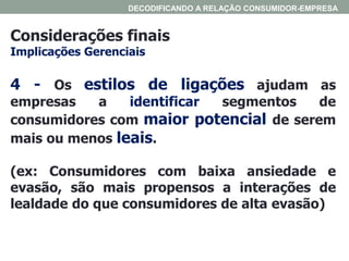 Considerações finais
Implicações Gerenciais
DECODIFICANDO A RELAÇÃO CONSUMIDOR-EMPRESA
4 - Os estilos de ligações ajudam as
empresas a identificar segmentos de
consumidores com maior potencial de serem
mais ou menos leais.
(ex: Consumidores com baixa ansiedade e
evasão, são mais propensos a interações de
lealdade do que consumidores de alta evasão)
 