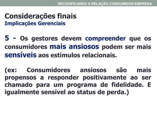 Considerações finais
Implicações Gerenciais
DECODIFICANDO A RELAÇÃO CONSUMIDOR-EMPRESA
5 - Os gestores devem compreender que os
consumidores mais ansiosos podem ser mais
sensíveis aos estímulos relacionais.
(ex: Consumidores ansiosos são mais
propensos a responder positivamente ao ser
chamado para um programa de fidelidade. E
igualmente sensível ao status de perda.)
 