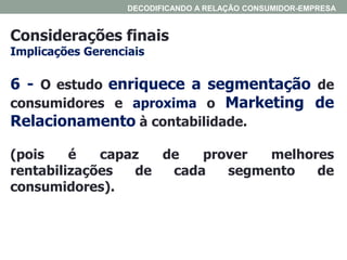 Considerações finais
Implicações Gerenciais
DECODIFICANDO A RELAÇÃO CONSUMIDOR-EMPRESA
6 - O estudo enriquece a segmentação de
consumidores e aproxima o Marketing de
Relacionamento à contabilidade.
(pois é capaz de prover melhores
rentabilizações de cada segmento de
consumidores).
 