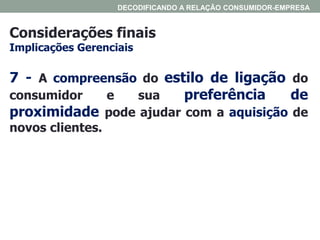 Considerações finais
Implicações Gerenciais
DECODIFICANDO A RELAÇÃO CONSUMIDOR-EMPRESA
7 - A compreensão do estilo de ligação do
consumidor e sua preferência de
proximidade pode ajudar com a aquisição de
novos clientes.
 