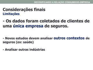 Considerações finais
Limitações
DECODIFICANDO A RELAÇÃO CONSUMIDOR-EMPRESA
- Os dados foram coletados de clientes de
uma única empresa de seguros.
- Novos estudos devem analisar outros contextos de
seguros (ex: saúde)
- Analisar outras indústrias
 