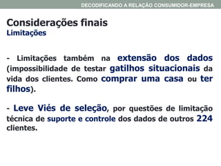 Considerações finais
Limitações
DECODIFICANDO A RELAÇÃO CONSUMIDOR-EMPRESA
- Limitações também na extensão dos dados
(impossibilidade de testar gatilhos situacionais da
vida dos clientes. Como comprar uma casa ou ter
filhos).
- Leve Viés de seleção, por questões de limitação
técnica de suporte e controle dos dados de outros 224
clientes.
 