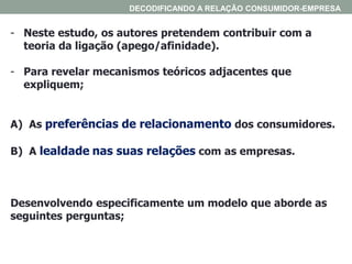 - Neste estudo, os autores pretendem contribuir com a
teoria da ligação (apego/afinidade).
- Para revelar mecanismos teóricos adjacentes que
expliquem;
A) As preferências de relacionamento dos consumidores.
B) A lealdade nas suas relações com as empresas.
Desenvolvendo especificamente um modelo que aborde as
seguintes perguntas;
DECODIFICANDO A RELAÇÃO CONSUMIDOR-EMPRESA
 