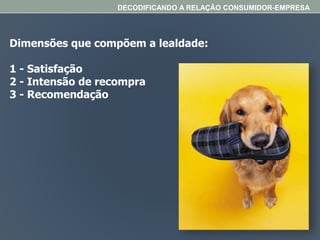Dimensões que compõem a lealdade:
1 - Satisfação
2 - Intensão de recompra
3 - Recomendação
DECODIFICANDO A RELAÇÃO CONSUMIDOR-EMPRESA
 