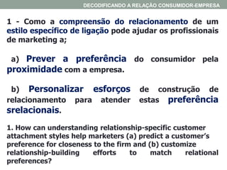 1 - Como a compreensão do relacionamento de um
estilo específico de ligação pode ajudar os profissionais
de marketing a;
a) Prever a preferência do consumidor pela
proximidade com a empresa.
b) Personalizar esforços de construção de
relacionamento para atender estas preferência
srelacionais.
1. How can understanding relationship-specific customer
attachment styles help marketers (a) predict a customer’s
preference for closeness to the firm and (b) customize
relationship-building efforts to match relational
preferences?
DECODIFICANDO A RELAÇÃO CONSUMIDOR-EMPRESA
 