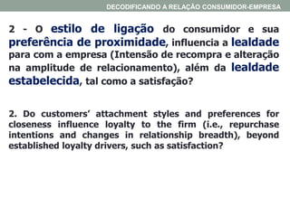 2 - O estilo de ligação do consumidor e sua
preferência de proximidade, influencia a lealdade
para com a empresa (Intensão de recompra e alteração
na amplitude de relacionamento), além da lealdade
estabelecida, tal como a satisfação?
2. Do customers’ attachment styles and preferences for
closeness influence loyalty to the firm (i.e., repurchase
intentions and changes in relationship breadth), beyond
established loyalty drivers, such as satisfaction?
DECODIFICANDO A RELAÇÃO CONSUMIDOR-EMPRESA
 