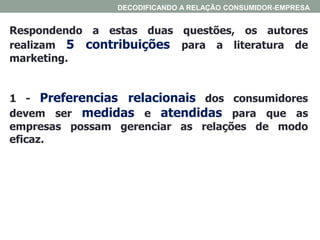 Respondendo a estas duas questões, os autores
realizam 5 contribuições para a literatura de
marketing.
1 - Preferencias relacionais dos consumidores
devem ser medidas e atendidas para que as
empresas possam gerenciar as relações de modo
eficaz.
DECODIFICANDO A RELAÇÃO CONSUMIDOR-EMPRESA
 