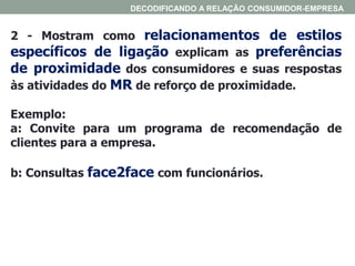 2 - Mostram como relacionamentos de estilos
específicos de ligação explicam as preferências
de proximidade dos consumidores e suas respostas
às atividades do MR de reforço de proximidade.
Exemplo:
a: Convite para um programa de recomendação de
clientes para a empresa.
b: Consultas face2face com funcionários.
DECODIFICANDO A RELAÇÃO CONSUMIDOR-EMPRESA
 