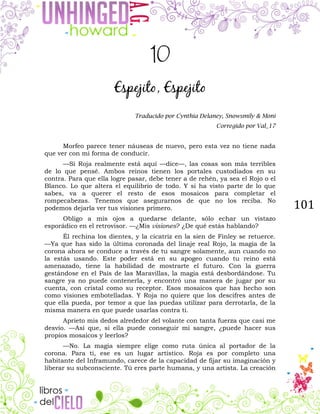 101
10
Espejito, Espejito
Traducido por Cynthia Delaney, Snowsmily & Moni
Corregido por Val_17
Morfeo parece tener náuseas de nuevo, pero esta vez no tiene nada
que ver con mi forma de conducir.
—Si Roja realmente está aquí —dice—, las cosas son más terribles
de lo que pensé. Ambos reinos tienen los portales custodiados en su
contra. Para que ella logre pasar, debe tener a de rehén, ya sea el Rojo o el
Blanco. Lo que altera el equilibrio de todo. Y si ha visto parte de lo que
sabes, va a querer el resto de esos mosaicos para completar el
rompecabezas. Tenemos que asegurarnos de que no los reciba. No
podemos dejarla ver tus visiones primero.
Obligo a mis ojos a quedarse delante, sólo echar un vistazo
esporádico en el retrovisor. —¿Mis visiones? ¿De qué estás hablando?
Él rechina los dientes, y la cicatriz en la sien de Finley se retuerce.
—Ya que has sido la última coronada del linaje real Rojo, la magia de la
corona ahora se conduce a través de tu sangre solamente, aun cuando no
la estás usando. Este poder está en su apogeo cuando tu reino está
amenazado, tiene la habilidad de mostrarte el futuro. Con la guerra
gestándose en el País de las Maravillas, la magia está desbordándose. Tu
sangre ya no puede contenerla, y encontró una manera de jugar por su
cuenta, con cristal como su receptor. Esos mosaicos que has hecho son
como visiones embotelladas. Y Roja no quiere que los descifres antes de
que ella pueda, por temor a que las puedas utilizar para derrotarla, de la
misma manera en que puede usarlas contra ti.
Aprieto mis dedos alrededor del volante con tanta fuerza que casi me
desvío. —Así que, si ella puede conseguir mi sangre, ¿puede hacer sus
propios mosaicos y leerlos?
—No. La magia siempre elige como ruta única al portador de la
corona. Para ti, ese es un lugar artístico. Roja es por completo una
habitante del Inframundo, carece de la capacidad de fijar su imaginación y
liberar su subconsciente. Tú eres parte humana, y una artista. La creación
 