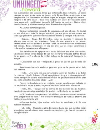106
tus inhibiciones sin siquiera tener que entrenarte. Eso es bueno. La única
manera en que serás capaz de vencer a la Reina Roja es aprender a ser
despiadada. La compasión no tiene lugar en ningún campo de batalla…
mágico o de otra clase. —Sale con cuidado del auto. Se balancea como
para conseguir equilibrarse después del drama de antes—. Sabes cómo
manipularme, y sé cómo manipularte. Eso nos hace iguales.
No. Nunca seremos iguales.
Siempre estaremos tratando de superarnos el uno al otro. No lo diré
en voz alta poco más de lo que admitiré que me gusta de ese modo: ese
lado algo primitivo, poderoso que anhela el desafío y siempre lo ha hecho.
—Espera. —Salgo del Mercedes, tomo mi mochila y presiono la
alarma para cerrar las puertas—. Antes de que veamos a mi mamá,
necesitamos aclarar nuestra historia. Eres un estudiante de intercambio
del colegio. Estás interesado en ver mi arte. Así es como sacaremos a
colación los mosaicos que ella posee.
Sus antebrazos se apoyan en el techo del auto, me mira por encima,
un indicio de las joyas debajo de sus ojos oscuros brillando detrás del ala
de su gorro. —¿Y si ella ve la verdad debajo de la máscara? Comparte tu
sangre.
—Lidiaremos con ello —respondo, a pesar de que sé que no será tan
sencillo.
Avanzamos hacia la cochera, pero un grito de la puerta de al lado
nos detiene.
—Hola. —Jen trota con un porta trajes sobre un hombro y su bolso
de costura colgado del otro. Olvidé completamente que teníamos planeado
hacer arreglos de último minuto en el vestido de gala que había hecho para
mí. Mira a Morfeo de arriba abajo—. ¿M?
Parece confundida pero no enojada, lo que significa que todavía no
ha escuchado sobre nuestro supuesto asunto a la hora del almuerzo.
—Hola, Jen. —Juego con la correa de mi mochila en mi hombro,
manteniendo mis ojos apartados de Morfeo—. ¿Recibiste mi mensaje?
—Oh, lo siento —responde—. Mi teléfono murió durante el almuerzo.
Está cargándose en casa. —Su atención deambula de vuelta a Morfeo, ese
brillo curioso todavía ahí.
—Buenas tardes, ojos verdes. —Inclina su sombreo y le da una
sonrisa de infarto.
—Uh, hola. —Cuando se gira de regreso hacia mí, sus mejillas están
sonrojadas con el mismo tono rosa de su cabello—. ¿No iba mi hermano a
recogerte hoy?
 