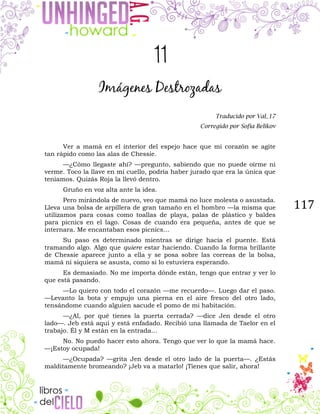 117
11
Imágenes Destrozadas
Traducido por Val_17
Corregido por Sofía Belikov
Ver a mamá en el interior del espejo hace que mi corazón se agite
tan rápido como las alas de Chessie.
—¿Cómo llegaste ahí? —pregunto, sabiendo que no puede oírme ni
verme. Toco la llave en mi cuello, podría haber jurado que era la única que
teníamos. Quizás Roja la llevó dentro.
Gruño en voz alta ante la idea.
Pero mirándola de nuevo, veo que mamá no luce molesta o asustada.
Lleva una bolsa de arpillera de gran tamaño en el hombro —la misma que
utilizamos para cosas como toallas de playa, palas de plástico y baldes
para picnics en el lago. Cosas de cuando era pequeña, antes de que se
internara. Me encantaban esos picnics…
Su paso es determinado mientras se dirige hacia el puente. Está
tramando algo. Algo que quiere estar haciendo. Cuando la forma brillante
de Chessie aparece junto a ella y se posa sobre las correas de la bolsa,
mamá ni siquiera se asusta, como si lo estuviera esperando.
Es demasiado. No me importa dónde están, tengo que entrar y ver lo
que está pasando.
—Lo quiero con todo el corazón —me recuerdo—. Luego dar el paso.
—Levanto la bota y empujo una pierna en el aire fresco del otro lado,
tensándome cuando alguien sacude el pomo de mi habitación.
—¿Al, por qué tienes la puerta cerrada? —dice Jen desde el otro
lado—. Jeb está aquí y está enfadado. Recibió una llamada de Taelor en el
trabajo. Él y M están en la entrada…
No. No puedo hacer esto ahora. Tengo que ver lo que la mamá hace.
—¡Estoy ocupada!
—¿Ocupada? —grita Jen desde el otro lado de la puerta—. ¿Estás
malditamente bromeando? ¡Jeb va a matarlo! ¡Tienes que salir, ahora!
 