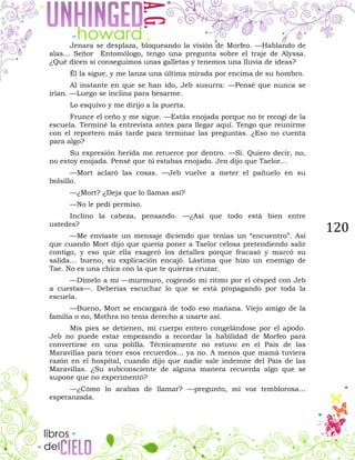 120
Jenara se desplaza, bloqueando la visión de Morfeo. —Hablando de
alas… Señor Entomólogo, tengo una pregunta sobre el traje de Alyssa.
¿Qué dicen si conseguimos unas galletas y tenemos una lluvia de ideas?
Él la sigue, y me lanza una última mirada por encima de su hombro.
Al instante en que se han ido, Jeb susurra: —Pensé que nunca se
irían. —Luego se inclina para besarme.
Lo esquivo y me dirijo a la puerta.
Frunce el ceño y me sigue. —Estás enojada porque no te recogí de la
escuela. Terminé la entrevista antes para llegar aquí. Tengo que reunirme
con el reportero más tarde para terminar las preguntas. ¿Eso no cuenta
para algo?
Su expresión herida me retuerce por dentro. —Sí. Quiero decir, no,
no estoy enojada. Pensé que tú estabas enojado. Jen dijo que Taelor…
—Mort aclaró las cosas. —Jeb vuelve a meter el pañuelo en su
bolsillo.
—¿Mort? ¿Deja que lo llamas así?
—No le pedí permiso.
Inclino la cabeza, pensando. —¿Así que todo está bien entre
ustedes?
—Me enviaste un mensaje diciendo que tenías un “encuentro”. Así
que cuando Mort dijo que quería poner a Taelor celosa pretendiendo salir
contigo, y eso que ella exageró los detalles porque fracasó y marcó su
salida… bueno, su explicación encajó. Lástima que hizo un enemigo de
Tae. No es una chica con la que te quieras cruzar.
—Dímelo a mí —murmuro, cogiendo mi ritmo por el césped con Jeb
a cuestas—. Deberías escuchar lo que se está propagando por toda la
escuela.
—Bueno, Mort se encargará de todo eso mañana. Viejo amigo de la
familia o no, Mothra no tenía derecho a usarte así.
Mis pies se detienen, mi cuerpo entero congelándose por el apodo.
Jeb no puede estar empezando a recordar la habilidad de Morfeo para
convertirse en una polilla. Técnicamente no estuvo en el País de las
Maravillas para tener esos recuerdos… ya no. A menos que mamá tuviera
razón en el hospital, cuando dijo que nadie sale indemne del País de las
Maravillas. ¿Su subconsciente de alguna manera recuerda algo que se
supone que no experimentó?
—¿Cómo lo acabas de llamar? —pregunto, mi voz temblorosa…
esperanzada.
 