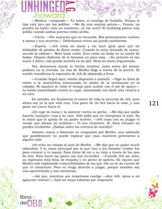 121
—Mothra —responde—. Ya sabes, el enemigo de Godzilla. Porque el
tipo está loco por las polillas. —Me da una sonrisa astuta—. Vamos, no
puedes no haber visto su sombrero. ¿Y ese auto? El Gullwing parece una
polilla cuando ambas puertas están arriba.
—Cierto. —Por supuesto que no recuerda. Mis pensamientos vuelven
a mamá y sus secretos—. Deberíamos entrar así puedo cambiarme.
—Espera. —Jeb toma mi mano y me hace girar para que mi
dobladillo de pétalos de flores ondee. Cuando lo estoy mirando de nuevo,
sacude la cabeza—. Mort tenía razón. Eres como un hada en su noche de
bodas. Déjame disfrutar de la fantasía un poco más. —Su petición es tan
suave y dulce, casi puedo sentirla en mi piel. Besa mi mano enguantada.
Nos detenemos donde la hierba termina, justo antes del primer
peldaño en la entrada. La risa de Morfeo llega a través de la puerta. El
sonido transforma la expresión de Jeb de admirada a feroz.
—Cuando llegué aquí, estaba dispuesto a matarlo. —Sigo su línea de
visión a la motocicleta estacionada en medio de la inclinación en la
calzada. Ni siquiera se tomó el tiempo para acabar con el pie de apoyo—.
Lo había inmovilizado contra su capó, amenazado con darle otra cicatriz a
su cara.
Es extraño; ser finalmente el centro de toda la atención de Jeb, pero
ahora soy yo la que está rota. Una parte de mí tira hacia la casa, y una
parte me tuerce hacia él.
Jeb coge mi mano y la sostiene contra su pecho. —Me dijo que podía
hacerle cualquier cosa a su cara. Sólo pidió que no estropeara el auto. Es
lo único que le queda de su padre muerto. —Jeb traza con su pulgar el
encaje que abraza mi muñeca—. Vi sus cicatrices, Al. Esos tatuajes no
pueden ocultarlos. ¿Sabías sobre los intentos de suicidio?
Asiento, reacia a fomentar su compasión por Morfeo, aun sabiendo
que posiblemente no puedo explicar que esas cicatrices pertenecen a
alguien más.
Jeb echa un vistazo al auto de Morfeo. —Me dijo que su padre murió
odiándolo. Y la razón principal por la que vino a los Estados Unidos fue
para conocer a tu mamá. Para tratar de ver a su viejo a través de los ojos
de otro. Para hacer las paces con sus recuerdos. —Cuando Jeb me mira,
su expresión está llena de empatía y mi pecho se aprieta. Es injusto que
Morfeo esté explotando vulnerabilidades de las que Jeb no se da cuenta de
que es consciente. Pero no tengo derecho a juzgar, porque también soy
una aprovechada y una mentirosa.
—Así que, mientras sea respetuoso contigo —dice Jeb, ajeno a mi
agitación interior—, haré mi mejor esfuerzo por respetarlo.
 