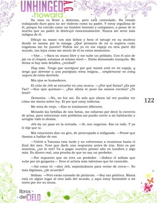 122
Su tono es firme y doloroso, pero está controlado. Ha estado
trabajando duro para no ser violento como su padre. Y estoy orgullosa de
él, porque ha crecido como un hombre honesto y compasivo, a pesar de lo
mucho que su padre lo destruyó emocionalmente. Nunca me sentí más
indigna de él.
Dibujo su mano con mis labios y beso el tatuaje en su muñeca
donde se asoma por la manga. ¿Qué pensaría de mí si supiera cuán
engañosa me he puesto? Podría ser yo en ese espejo en otra parte del
mundo, tan lejos como me siento de él en estos momentos.
—Oye… —Saca su mano libre y me sube un peldaño. Con él aún de
pie en el césped, estamos al mismo nivel—. Estás demasiado tranquila. Me
dirías si hay más detalles, ¿verdad?
Hay más. Tengo que averiguar por qué mamá está en mi espejo, y
tengo que derrotar a una psicópata reina mágica… simplemente no estoy
segura de cómo decírtelo.
Mis ojos se humedecen.
El ceño de Jeb se envuelve en una mueca. —¿Por qué lloras? ¿Es por
Tae? —Sus ojos queman—. ¿Ese idiota te puso las manos encima? ¿Te
besó?
Demonios. —No, no fue así. Es solo que ahora tal vez puedas ver
cómo me siento sobre Ivy. El por qué estoy indecisa.
Me mira de reojo. —Eso es totalmente diferente.
Mirando las hebillas de mis botas, me esfuerzo por decir lo correcto
de prisa, para solucionar este problema así puedo correr a mi habitación y
arreglar todo lo demás.
Jeb da un paso en la entrada. —Al, son negocios. Eso es todo. Y ya
le dije que sí.
Mis emociones dan un giro, de preocupada a indignada. —Pensé que
íbamos a hablar de eso.
—Volvió a Toscana esta tarde y no volveremos a reunirnos hasta el
final del mes. Tuve que darle una respuesta antes de irse. Esto es por
nosotros, ¿no lo ves? Va a pagar nuestro primer año en Londres y algo
más. Es dinero real, una prueba de que no soy un perdedor.
—Por supuesto que no eres un perdedor. —Sofoco el sollozo que
sube por mi garganta—. Eres el artista más talentoso que he conocido.
—Así como tú —dice Jeb, separándonos para verme de cerca—. No
más lágrimas, ¿de acuerdo?
Sollozo. —Pero estás cansado de pintarme. —Soy tan patética. Mamá
está en algún lugar al otro lado del mundo, y aquí estoy llorándole a mi
novio por ser su musa.
 