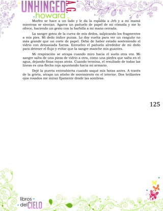 125
Morfeo se hace a un lado y le da la espalda a Jeb y a mi mamá
mientras se sientan. Agarra un pañuelo de papel de mi cómoda y me lo
ofrece, haciendo un gesto con la barbilla a mi mano cerrada.
La sangre gotea de la curva de mis dedos, salpicando los fragmentos
a mis pies. Mi dedo índice punza. Lo doy vuelta para ver un rasguño no
más grande que un corte de papel. Debo de haber estado sosteniendo el
vidrio con demasiada fuerza. Envuelvo el pañuelo alrededor de mi dedo
para detener el flujo y evitar que la sangre manche mis guantes.
Mi respiración se atrapa cuando miro hacia el suelo otra vez. Mi
sangre salta de una pieza de vidrio a otra, como una piedra que salta en el
agua, dejando finas rayas atrás. Cuando termina, el resultado de todas las
líneas es una flecha roja apuntando hacia mi armario.
Dejé la puerta entreabierta cuando saqué mis botas antes. A través
de la grieta, atrapo un atisbo de movimiento en el interior. Dos brillantes
ojos rosados me miran fijamente desde las sombras.
 