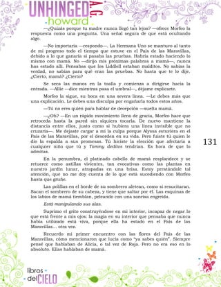 131
—¿Quizás porque tu madre nunca llegó tan lejos? —ofrece Morfeo la
respuesta como una pregunta. Una señal segura de que está ocultando
algo.
—No importaría —respondo—. La Hermana Uno se mantuvo al tanto
de mi progreso todo el tiempo que estuve en el País de las Maravillas,
debido a lo que ganaría si pasaba las pruebas. Habría estado haciendo lo
mismo con mamá. No —dirijo mis próximas palabras a mamá—, nunca
has estado allí. Pensabas que los Liddlell estaban malditos. No sabías la
verdad, no sabías para qué eran las pruebas. No hasta que te lo dije.
¿Cierto, mamá? ¿Cierto?
Se seca las manos en la toalla y comienza a dirigirse hacia la
entrada. —Allie —dice mientras pasa el umbral—, déjame explicarte.
Morfeo la sigue, su boca en una severa línea. —Le debes más que
una explicación. Le debes una disculpa por engañarla todos estos años.
—Tú no eres quién para hablar de decepción —suelta mamá.
—¿Oh? —En un rápido movimiento lleno de gracia, Morfeo hace que
retroceda hasta la pared sin siquiera tocarla. De nuevo mantiene la
distancia entre ellos, justo como si hubiera una línea invisible que no
cruzaría—. Me dejaste cargar a mí la culpa porque Alyssa estuviera en el
País de las Maravillas, por el desorden en su vida. Pero fuiste tú quien le
dio la espalda a sus promesas. Tú hiciste la elección que afectaría a
cualquier niño que tú y Tommy deditos tendrían. Es hora de que lo
admitas.
En la penumbra, el platinado cabello de mamá resplandece y se
retuerce como astillas vivientes, tan evocativas como las plantas en
nuestro jardín lunar, atrapadas en una brisa. Estoy prestándole tal
atención, que no me doy cuenta de lo que está sucediendo con Morfeo
hasta que gruñe.
Las polillas en el borde de su sombrero aletean, como si resucitaran.
Sacan el sombrero de su cabeza, y tiene que saltar por él. Las esquinas de
los labios de mamá tiemblan, peleando con una sonrisa engreída.
Está manipulando sus alas.
Suprimo el grito construyéndose en mi interior, incapaz de negar lo
que está frente a mis ojos: la magia en su interior que pensaba que nunca
había utilizado está viva, porque ella ha estado en el País de las
Maravillas… otra vez.
Recuerdo mi primer encuentro con las flores del País de las
Maravillas, cómo mencionaron que lucía como “ya sabes quién”. Siempre
pensé que hablaban de Alicia, o tal vez de Roja. Pero no era eso en lo
absoluto. Ellas hablaban de mamá.
 