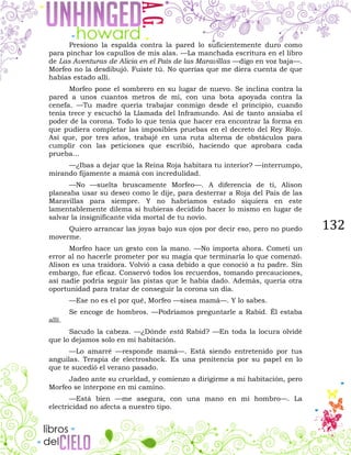 132
Presiono la espalda contra la pared lo suficientemente duro como
para pinchar los capullos de mis alas. —La manchada escritura en el libro
de Las Aventuras de Alicia en el País de las Maravillas —digo en voz baja—.
Morfeo no la desdibujó. Fuiste tú. No querías que me diera cuenta de que
habías estado allí.
Morfeo pone el sombrero en su lugar de nuevo. Se inclina contra la
pared a unos cuantos metros de mí, con una bota apoyada contra la
cenefa. —Tu madre quería trabajar conmigo desde el principio, cuando
tenía trece y escuchó la Llamada del Inframundo. Así de tanto ansiaba el
poder de la corona. Todo lo que tenía que hacer era encontrar la forma en
que pudiera completar las imposibles pruebas en el decreto del Rey Rojo.
Así que, por tres años, trabajé en una ruta alterna de obstáculos para
cumplir con las peticiones que escribió, haciendo que aprobara cada
prueba…
—¿Ibas a dejar que la Reina Roja habitara tu interior? —interrumpo,
mirando fijamente a mamá con incredulidad.
—No —suelta bruscamente Morfeo—. A diferencia de ti, Alison
planeaba usar su deseo como le dije, para desterrar a Roja del País de las
Maravillas para siempre. Y no habríamos estado siquiera en este
lamentablemente dilema si hubieras decidido hacer lo mismo en lugar de
salvar la insignificante vida mortal de tu novio.
Quiero arrancar las joyas bajo sus ojos por decir eso, pero no puedo
moverme.
Morfeo hace un gesto con la mano. —No importa ahora. Cometí un
error al no hacerle prometer por su magia que terminaría lo que comenzó.
Alison es una traidora. Volvió a casa debido a que conoció a tu padre. Sin
embargo, fue eficaz. Conservó todos los recuerdos, tomando precauciones,
así nadie podría seguir las pistas que le había dado. Además, quería otra
oportunidad para tratar de conseguir la corona un día.
—Ese no es el por qué, Morfeo —sisea mamá—. Y lo sabes.
Se encoge de hombros. —Podríamos preguntarle a Rabid. Él estaba
allí.
Sacudo la cabeza. —¿Dónde está Rabid? —En toda la locura olvidé
que lo dejamos solo en mi habitación.
—Lo amarré —responde mamá—. Está siendo entretenido por tus
anguilas. Terapia de electroshock. Es una penitencia por su papel en lo
que te sucedió el verano pasado.
Jadeo ante su crueldad, y comienzo a dirigirme a mi habitación, pero
Morfeo se interpone en mi camino.
—Está bien —me asegura, con una mano en mi hombro—. La
electricidad no afecta a nuestro tipo.
 