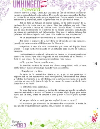 14
tensión entre él y papá. Claro, fue un error de Jeb al llevarme a hacer un
tatuaje a escondidas de mis padres. Pero no lo hizo para enojarlos. Lo hizo
en contra de su mejor juicio porque lo presioné. Porque estaba tratando de
ser rebelde y mundana, como las personas con las que él sale ahora.
Jeb se hizo un tatuaje al mismo tiempo, en la parte interior de su
muñeca derecha —su mano de pintar. Son las palabras en latín Vivat
Musa, lo que más o menos se traduce como “Viva la Musa”. El mío es un
par de alas de miniatura en el interior de mi tobillo izquierdo, camuflando
mi marca de nacimiento del Inframundo. Hice que el artista tatuara las
palabras Alis Volat Propriis, latín para “Ella vuela con sus propias alas”.
Es un recordatorio de que controlo mi lado oscuro y no al revés.
Jeb mete el número de la heredera en el bolsillo de sus vaqueros,
pareciendo estar a unos mil kilómetros de distancia.
—Apuesto a que ella está esperando que seas del Equipo Roba
Cunas —le digo medio bromeando en un esfuerzo para traerlo de vuelta al
presente.
Haciendo contacto visual, Jeb mete los brazos en las mangas de una
camisa de franela que tenía colgando de los manillares de su Honda. —
Está en sus veinte. No es exactamente material roba cunas.
—Oh, gracias. Eso es reconfortante.
Su familiar sonrisa de broma me ofrece tranquilidad. —Si te hace
sentir mejor, puedes ir conmigo cuando vaya a conocerla.
—Trato hecho —le digo.
Se sube en la motocicleta frente a mí, y ya no me preocupa si
alguien nos ve. Me acurruco lo más cerca posible, envolviendo mis brazos
y rodillas fuertemente a su alrededor, con la cabeza recostada en la parte
posterior de su cuello justo debajo de su casco. Su suave cabello le hace
cosquillas a mi nariz.
He extrañado esas cosquillas.
Se pone los lentes oscuros e inclina la cabeza, así puedo escucharlo
mientras enciende el motor. —Vamos a encontrar algún lugar para estar
solos por un rato, antes de llevarte a casa y que te alistes para nuestra
cita.
Mi sangre palpita en anticipación. —¿Qué tienes en mente?
—Una vuelta por el mundo de los recuerdos —responde. Y antes de
que pueda preguntarle qué significa eso, estamos en camino.
 