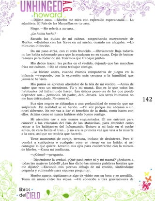 142
—Dijiste casa. —Morfeo me mira con expresión esperanzada—. Lo
admitiste. El País de las Maravillas es tu casa.
Niego. —Me refería a su casa.
¿Lo había hecho?
Sacudo las dudas de mi cabeza, sospechando nuevamente de
Morfeo. —Estabas con las flores en mi sueño, cuando me ahogaba. —Lo
miro con intención.
Da un paso atrás, con el ceño fruncido. —Obviamente Roja todavía
no las había sobornado para que la ayudaran en su causa. Deja de buscar
razones para dudar de mí. Tenemos que trabajar juntos.
Mis dedos trazan las perlas en el vestido, dejando que las manchas
frías me calmen. —No sé cómo trabajar contigo.
—Lo hiciste antes, cuando éramos compañeros de juegos en la
infancia —responde, con la expresión más cercana a la humildad que
jamás le he visto.
Mis puños se aprietan alrededor de la tela de mi vestido. —Antes de
saber que eras un mentiroso. Tú y mi mamá. Eso es lo que todos los
habitantes del Inframundo hacen. Las únicas personas de las que puedo
depender son... personas. Mi padre, Jeb, Jenara. Los seres humanos no
me han defraudado. No como tú.
Sus ojos negros se ablandan a una profundidad de emoción que me
sorprende. En realidad se ve herido. —Tal vez porque me abrazas a un
nivel diferente. No me vas a dar el beneficio de la duda, como haces con
ellos. Actúas como si nunca hubiese sido bueno contigo.
Mi atención cae a mis manos enguantadas. Él me entrenó para
conocer a las criaturas del País de las Maravillas, para entender como
reinar a los habitantes del Inframundo. Estuvo a mi lado en el coche
antes, de cara frente al tren... y no era la primera vez que veía a la muerte
a la cara, así que no tendría que hacerlo.
Tiene momentos de coraje, ternura, incluso de desinterés. Pero él
pondrá a cualquiera o cualquier cosa en riesgo en un latido, si así
consigue lo que quiere. Levanto mis ojos para encontrarme con la mirada
de Morfeo. —Gana mi confianza.
—¿Cómo? —pregunta.
—Diciéndome la verdad. ¿Qué pasó entre tú y mi mamá? ¿Seduces a
todas las mujeres Liddell? ¿Les has dicho las mismas palabras bonitas que
me dijiste? —Escondo mis piernas debajo de mi vestido, sintiéndome
pequeña y vulnerable para siquiera preguntar.
Morfeo aparta rápidamente algo de vidrio con su bota y se arrodilla.
Toma mi mano entre las suyas. —He conocido a tres generaciones de
 