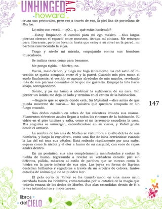 147
cruza sus pectorales, pero veo a través de eso, la piel lisa de porcelana de
Morfeo.
Lo miro con recelo. —¿Q... q... qué estás haciendo?
—Estoy limpiando el camino para mi ego masivo. —Sus largas
piernas cierran el espacio entre nosotros. Atrapa mi cintura. Me retuerzo
para liberarme, pero me levanta hasta que estoy a su nivel en la pared, mi
barbilla casi tocando la suya.
Trago y nivelo mi mirada, empujando contra sus hombros
musculosos.
Se inclina cerca como para besarme.
Me pongo rígida. —Morfeo, no.
Vacila, maldiciendo, y luego me baja lentamente. La red satín de mi
vestido se queda atrapada entre él y la pared. Cuando mis pies tocan el
suelo finalmente, el vestido se agrupa alrededor de mis muslos, revelando
más de mis piernas desnudas de lo que me gustaría. Empujo la tela hacia
abajo, sonrojándome.
Sonríe, y yo me lanzo a abofetear la suficiencia de su cara. Sin
perder un latido, me deja de lado y termina en el centro de la habitación.
—Sugiero que se quede donde está, Su Majestad —dice antes de que
pueda moverme de nuevo—. No quisiera que quedara atrapada en un
fuego cruzado.
Sus dedos estallan en orbes de luz mientras levanta sus manos.
Filamentos eléctricos azules llegan a todos los rincones de la habitación. El
vidrio en el piso tintinea y salta, como si un terremoto sacudiera la casa.
Mis anguilas se sumergen, escondiéndose en su cueva, y Rabid gruñe
desde el armario.
La sombra de las alas de Morfeo se vislumbra a lo alto detrás de sus
hombros, y luego lo envuelven, como una flor de luna cerrándose cuando
la luz del sol toca sus pétalos. Está rodeado rápidamente por una nube,
espesa como la niebla y el olor a humo de su narguilé, con ecos de rayos
azules dentro.
En un pestañeo, sus alas completamente manifestadas y cortan la
niebla de humo, regresando a revelar su verdadero estado: piel sin
defectos, pálida, máscara al estilo de parches que se curvan como la
hiedra en la parte inferior de sus ojos. Las joyas en forma de lágrima
destellan brillantes y cegadoras a través de un arcoíris de colores, tantos
estados de ánimo que no se pueden leer.
El pelo corto de Finley se ha transformado en una masa azul,
enredada hasta los hombros, enmarañados por la estática de la magia que
todavía emana de los dedos de Morfeo. Sus alas extendidas detrás de él-a
la vez intimidantes y majestuosas.
 