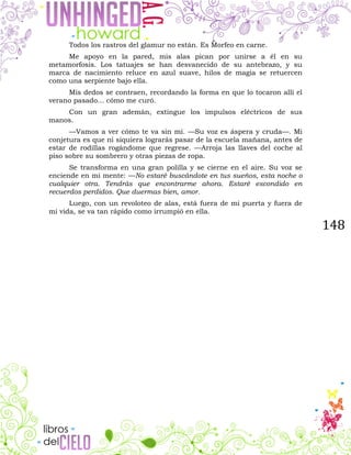 148
Todos los rastros del glamur no están. Es Morfeo en carne.
Me apoyo en la pared, mis alas pican por unirse a él en su
metamorfosis. Los tatuajes se han desvanecido de su antebrazo, y su
marca de nacimiento reluce en azul suave, hilos de magia se retuercen
como una serpiente bajo ella.
Mis dedos se contraen, recordando la forma en que lo tocaron allí el
verano pasado... cómo me curó.
Con un gran ademán, extingue los impulsos eléctricos de sus
manos.
—Vamos a ver cómo te va sin mí. —Su voz es áspera y cruda—. Mi
conjetura es que ni siquiera lograrás pasar de la escuela mañana, antes de
estar de rodillas rogándome que regrese. —Arroja las llaves del coche al
piso sobre su sombrero y otras piezas de ropa.
Se transforma en una gran polilla y se cierne en el aire. Su voz se
enciende en mi mente: —No estaré buscándote en tus sueños, esta noche o
cualquier otra. Tendrás que encontrarme ahora. Estaré escondido en
recuerdos perdidos. Que duermas bien, amor.
Luego, con un revoloteo de alas, está fuera de mi puerta y fuera de
mi vida, se va tan rápido como irrumpió en ella.
 