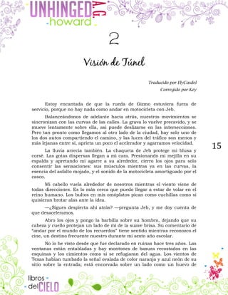 15
2
Visión de Túnel
Traducido por ElyCasdel
Corregido por Key
Estoy encantada de que la rueda de Gizmo estuviera fuera de
servicio, porque no hay nada como andar en motocicleta con Jeb.
Balanceándonos de adelante hacia atrás, nuestros movimientos se
sincronizan con las curvas de las calles. La grava lo vuelve precavido, y se
mueve lentamente sobre ella, así puede deslizarse en las intersecciones.
Pero tan pronto como llegamos al otro lado de la ciudad, hay solo uno de
los dos autos compartiendo el camino, y las luces del tráfico son menos y
más lejanas entre sí, aprieta un poco el acelerador y agarramos velocidad.
La lluvia arrecia también. La chaqueta de Jeb protege mi blusa y
corsé. Las gotas dispersas llegan a mi cara. Presionando mi mejilla en su
espalda y apretando mi agarre a su alrededor, cierro los ojos para solo
consentir las sensaciones: sus músculos mientras va en las curvas, la
esencia del asfalto mojado, y el sonido de la motocicleta amortiguado por el
casco.
Mi cabello vuela alrededor de nosotros mientras el viento viene de
todas direcciones. Es lo más cerca que puedo llegar a estar de volar en el
reino humano. Los bultos en mis omóplatos pican como cuchillas como si
quisieran brotar alas ante la idea.
—¿Sigues despierta ahí atrás? —pregunta Jeb, y me doy cuenta de
que desaceleramos.
Abro los ojos y pongo la barbilla sobre su hombro, dejando que su
cabeza y cuello protejan un lado de mí de la suave brisa. Su comentario de
“andar por el mundo de los recuerdos” tiene sentido mientras reconozco el
cine, un destino frecuente nuestro durante mi sexto año escolar.
No lo he visto desde que fue declarado en ruinas hace tres años. Las
ventanas están entabladas y hay montones de basura recostados en las
esquinas y los cimientos como si se refugiaran del agua. Los vientos de
Texas habían tumbado la señal ovalada de color naranja y azul neón de su
sitio sobre la entrada; está encorvada sobre un lado como un huevo de
 