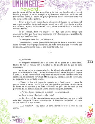 152
puedo volver al País de las Maravillas y luchar una batalla mientras mi
familia y amigos no están protegidos aquí con un misterioso habitante del
Inframundo suelto. El hecho de que ya pudieran haber tenido contacto con
ella me pone la piel de gallina.
Si voy a través del espejo hacia el puente de hierro en Londres, tal
vez pueda descifrar los mosaicos que mamá escondió y averiguar a quién
me enfrento. Aprieto la llave en el cuello, debatiendo si debería llamar de
vuelta a Morfeo.
Él no vendrá. Herí su orgullo. Me dijo que ahora tengo que
encontrarlo. Dijo que iba a estar escondido entre los recuerdos perdidos, lo
que sea que signifique eso.
Otro enigma a resolver por mi cuenta.
Curiosamente, es ese pensamiento el que me arrulla a dormir, como
si me hubiera estado preparando toda mi vida para manejar todo esto por
mí misma. Ahora que lo pienso, a lo mejor lo he hecho.
* * *
—¿Mariposa?
Me despierto sobresaltada al oír la voz de mi padre en la oscuridad.
Haces de luz se cuelan por la hendija de la puerta por la que se está
asomando.
Me toma varios segundos disolver la falta de claridad de mi cabeza
para recordar dónde estoy... lo que tenía que hacer antes de que él llegara
a casa. El ruido sordo de los ronquidos de Rabid en mi armario libera un
resorte en mi columna vertebral. Me incorporo, aullando con la esperanza
de despertar a mi invitado oculto.
—Vaya, no fue mi intención asustarte. —Papá entra y cierra la
puerta hasta la mitad, por lo que mis ojos pueden ajustarse. Se sienta en
el borde de mi colchón y se frota la cabeza, al igual que cuando yo era
pequeña. Rabid está en silencio ahora, así que suspiro, contenta.
—¿Por qué llevas tu ropa en la cama? —pregunta papá.
Me froto la cara y bostezo. —¿La ropa?
—¿Son de ayer? Tu mamá dijo que no te sentías bien, así que te dejó
sola. Pero sé que te falta un examen final. Solo quería comprobar, en caso
de que fueras a ir a la escuela.
—¿La escuela? —Soy como un loro, imitando todo lo que me ha
dicho.
 