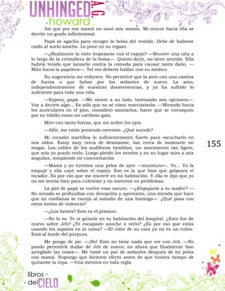 155
Así que por eso mamá no sanó mis manos. Mi rencor hacia ella se
derrite un grado infinitesimal.
Papá se agacha para recoger la bolsa del vestido. Debe de haberse
caído al suelo anoche. Lo pone en su regazo.
—¿Realmente la viste tropezarse con el espejo? —Recorre una uña a
lo largo de la cremallera de la bolsa—. Quiero decir, no tiene sentido. Ella
habría tenido que lanzarlo contra la cómoda para causar tanto daño. —
Mira hacia la papelera—. Tal vez debería hablar con su médico.
Su sugerencia me enfurece. No permitiré que la aten con una camisa
de fuerza o que babee por los sedantes de nuevo. La amo,
independientemente de nuestras desavenencias, y ya ha sufrido lo
suficiente para toda una vida.
—Espera, papá. —Me siento a su lado, tanteando mis opciones—.
Voy a decirte algo... Es solo que no sé cómo reaccionarás. —Mirando hacia
los auriculares en el piso, considero animarlos, hacer que se enrosquen
por su tobillo como un cariñoso gato.
Miro con tanta fuerza, que me arden los ojos.
—Allie, me estás poniendo nervioso. ¿Qué sucede?
Mi corazón martillea lo suficientemente fuerte para escucharlo en
mis oídos. Estoy muy cerca de desatarme, tan cerca de mostrarle mi
magia. Los cables de los audífonos tiemblan, un movimiento tan ligero,
que solo yo puedo verlo. Luego pierdo los nervios y en su lugar miro a mis
anguilas, rompiendo mi concentración
—Mamá y yo tuvimos una pelea de ayer —murmuro—. Yo… Yo la
empujé y ella cayó sobre el espejo. Eso es lo que hizo que golpeara el
tocador. Es por eso que me encerré en mi habitación. Y ella te dijo que yo
no me sentía bien para cubrirme y no meterme en problemas.
La piel de papá se vuelve rosa oscuro. —¿Empujaste a tu madre? —
Su mirada se profundiza con decepción y aprensión, una mirada que hace
que mi confianza se encoja al tamaño de una hormiga—. ¿Qué pasa con
estos brotes de violencia?
—¿Los brotes? Este es el primero.
—No lo es. Te oí gritarle en tu habitación del hospital. ¿Esto fue de
nuevo sobre Jeb? ¿Te escapaste anoche a verlo? ¿Es por eso que estás
usando los zapatos en la cama? —El color de su cara ya no es un rubor.
Está al borde del púrpura.
Me pongo de pie. —¡No! Esto no tiene nada que ver con Jeb. —No
puedo permitirle dudar de Jeb de nuevo, no ahora que finalmente han
arreglado las cosas—. Me tomé un par de sedantes después de mi pelea
con mamá. Supongo que hicieron efecto antes de que tuviera tiempo de
quitarme la ropa. —Una mentira en toda regla.
 