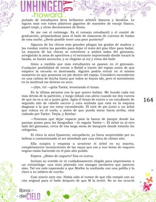 164
puñado de estudiantes lleva brillantes árboles blancos y farolitos. Le
siguen más con tubos plásticos gigantes de manteles de encaje blanco,
papel crepé, y otras decoraciones de fiesta.
Se me cae el estómago. Es el consejo estudiantil y el comité de
graduación, preparándose para el baile de máscaras de cuentos de hadas
de esta noche. ¿Sería posible tener una peor puntería?
Algunos de los chicos más grandes pliegan las gradas de madera y
las ruedan contra las paredes para dejar el resto del piso libre para bailar.
La mayoría de las chicas se entretiene a ambos lados del gimnasio,
arreglando la zona de aperitivos y el escenario improvisado donde tocará la
banda, se harán anuncios, y se elegirán al rey y reina del baile.
Gimo a medida que más estudiantes se pasean en el gimnasio.
Cualquier posibilidad de enviar a Rabid a través del espejo antes de que
empiece la escuela es destrozada. Alguien podría entrar en el mismo
momento en que ponemos un pie dentro del espejo. Considero esconderme
en una cabina de ducha hasta que todos se hayan ido, pero el movimiento
en la multitud me detiene en seco.
—¡Oye, tú! —grita Taelor, levantando el brazo.
Es la última persona con la que quiero hablar. Me hundo cada vez
más detrás de la partición, y luego exhalo con alivio cuando me doy cuenta
de que no es a mí a quien grita. Agita el brazo de nuevo a un estudiante de
segundo año de cabello oscuro y cara aniñada que está en la esquina
diagonal a la que me estoy escondiendo. Él está de pie junto a un árbol
que coloca en el suelo, y antes de que pueda mirar hacia arriba, está
rodeado por Taelor, Twyla, y Kimber.
—Tenemos que dejar espacio para la banca de parque donde las
parejas posan para las fotografías —lo regaña Taelor—. El árbol va al otro
lado del gimnasio, cerca de esa larga mesa de banquete donde estarán los
refrigerios.
El chico la mira fijamente, estupefacto, ya fuera sorprendido por su
belleza o conmocionado al ser abordado por una chica de último año.
Ella suspira y empieza a arrastrar el árbol en su maceta,
completamente inconscientes de las rayas que eso y sus botas de vaquero
negras están haciendo en el piso alto pulido.
Espera. ¿Botas de vaquero? Esa es nueva.
Incluso su vestido se ve cuidadosamente elegido para impresionar a
un entomólogo: una mini plateada con mangas oscilantes que parecen
alas. Tal vez está esperando a que Morfeo la confunda con una polilla y la
clave a su tablero de corcho.
Casi sonrío ante eso. Había oído el rumor de que ella rompió con su
cita original para el baile después de que M la invitó. No se me ocurrió
 