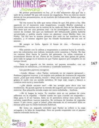 167
Mi primer pensamiento es Ivy. ¿Y si ella solamente dijo que iba a
salir de la ciudad? Sé que Jeb nunca me engañaría. Pero no está mi mente
detrás de los pensamientos, es mi instinto del Inframundo. Saben que algo
no está bien.
Tal vez nunca ha sido que estoy celosa de que Jeb pinte a Ivy. Ella
apareció en el momento más inoportuno, cuando Morfeo comenzó a
frecuentar mis sueños con la noticia de la caída del País de las Maravillas.
Ella tiene que ser una persona real —la he investigado—, pero nunca la
conocí de verdad. Así que un habitante del Inframundo podría haberla
secuestrado y podría usarla como un glamour como Morfeo hizo con
Finley. Tal vez sea la misma persona que está en las sombras en mi
mosaico, y el mismo alguien que ha estado burlándose de mí con el
payaso.
Mi sangre se hiela. Agarro el brazo de Jen. —Tenemos que
encontrarlo...
Ella asiente con la cabeza y empezamos a caminar hacia la entrada,
pero los voluntarios nos rodean, mirando entre nosotras y Taelor. No hay
un camino libre hacia la puerta del gimnasio. La rabia comienza a
acumularse dentro de mí. Fuera de mi camino, me dan ganas de gritar,
pero todo se apaga en el minuto en que Taelor aparece por completo en mi
campo visual.
Tiene un juguete en las manos, mi payaso acosador, con un
violonchelo en miniatura, y el extraño y cuadrado sombrero.
Las paredes parecen encogerse.
—Lindo, Alyssa —dice Taelor, entrando en mi espacio personal—.
Pedimos juguetes nuevos, y tú trajiste este pedazo de chatarra de segunda
mano. ¿Con qué está relleno, rocas? —Deja caer el payaso a mis pies. Este
golpea el suelo con un sonido metálico. El traje rojo, negro y blanco a
cuadros está sucio y manchado.
—¿De dónde sacaste eso? —Me las arreglo para decir con voz
temblorosa. No puedo apartar la mirada del juguete por temor a que pueda
moverse. Esa pequeña mirada negra me mira embobada… burlona.
—No te hagas la tonta. Tu nombre está en un pedazo de cinta
adhesiva en la espalda. —Taelor rueda los ojos cuando no respondo—.
Deja para ti el ser barata. Esto no te permitirá entrar esta noche. Los
carteles especifican nuevos juguetes. No rechazos de tiendas de segunda
mano. Y por cierto, ¿qué te pasa? ¿Has dormido en el vestuario? Esto es
incluso peor que tu estilo funerario habitual.
Me toma un segundo entender que Taelor se refiere a la ropa
arrugada y la falta de maquillaje. Pero no puedo responder con el payaso
todavía mirando hacia mí.
 