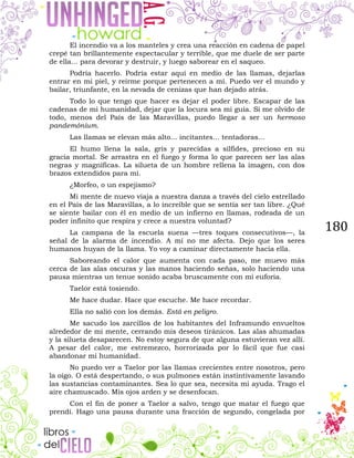 180
El incendio va a los manteles y crea una reacción en cadena de papel
crepé tan brillantemente espectacular y terrible, que me duele de ser parte
de ella... para devorar y destruir, y luego saborear en el saqueo.
Podría hacerlo. Podría estar aquí en medio de las llamas, dejarlas
entrar en mi piel, y reírme porque pertenecen a mí. Puedo ver el mundo y
bailar, triunfante, en la nevada de cenizas que han dejado atrás.
Todo lo que tengo que hacer es dejar el poder libre. Escapar de las
cadenas de mi humanidad, dejar que la locura sea mi guía. Si me olvido de
todo, menos del País de las Maravillas, puedo llegar a ser un hermoso
pandemónium.
Las llamas se elevan más alto... incitantes... tentadoras...
El humo llena la sala, gris y parecidas a sílfides, precioso en su
gracia mortal. Se arrastra en el fuego y forma lo que parecen ser las alas
negras y magníficas. La silueta de un hombre rellena la imagen, con dos
brazos extendidos para mí.
¿Morfeo, o un espejismo?
Mi mente de nuevo viaja a nuestra danza a través del cielo estrellado
en el País de las Maravillas, a lo increíble que se sentía ser tan libre. ¿Qué
se siente bailar con él en medio de un infierno en llamas, rodeada de un
poder infinito que respira y crece a nuestra voluntad?
La campana de la escuela suena —tres toques consecutivos—, la
señal de la alarma de incendio. A mí no me afecta. Dejo que los seres
humanos huyan de la llama. Yo voy a caminar directamente hacia ella.
Saboreando el calor que aumenta con cada paso, me muevo más
cerca de las alas oscuras y las manos haciendo señas, solo haciendo una
pausa mientras un tenue sonido acaba bruscamente con mi euforia.
Taelor está tosiendo.
Me hace dudar. Hace que escuche. Me hace recordar.
Ella no salió con los demás. Está en peligro.
Me sacudo los zarcillos de los habitantes del Inframundo envueltos
alrededor de mi mente, cerrando mis deseos tiránicos. Las alas ahumadas
y la silueta desaparecen. No estoy segura de que alguna estuvieran vez allí.
A pesar del calor, me estremezco, horrorizada por lo fácil que fue casi
abandonar mi humanidad.
No puedo ver a Taelor por las llamas crecientes entre nosotros, pero
la oigo. O está despertando, o sus pulmones están instintivamente lavando
las sustancias contaminantes. Sea lo que sea, necesita mi ayuda. Trago el
aire chamuscado. Mis ojos arden y se desenfocan.
Con el fin de poner a Taelor a salvo, tengo que matar el fuego que
prendí. Hago una pausa durante una fracción de segundo, congelada por
 