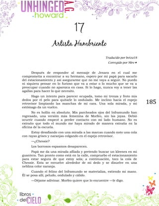 185
17
Artista Hambriento
Traducido por betza18
Corregido por Mire
Después de responder al mensaje de Jenara en el cual me
comprometía a encontrar a su hermano, espero por mi papá para sacarlo
del estacionamiento y así asegurarme que no me vaya a seguir. No puedo
ni siquiera pensar en lo furioso que va a estar o lo mucho que se va a
preocupar cuando no aparezca en casa. Si lo hago, nunca voy a tener las
agallas para hacer lo que necesito.
Hago un intento para parecer ocupada, tomo mi trenza y froto mis
dedos por el pelo para quitarle lo ondulado. Me inclino hacia el espejo
retrovisor limpiando las manchas de mi cara. Una sola mirada, y mi
estómago da un vuelco.
No es hollín en absoluto. Mis parcheados ojos del Inframundo han
regresado, una versión más femenina de Morfeo, sin las joyas. Debió
ocurrir cuando empecé a perder contacto con mi lado humano. No es
extraño que todo el mundo me haya mirado de manera extraña en la
oficina de la escuela.
Estoy desafiando con una mirada a las marcas cuando noto una cola
con rayas grises y naranjas colgando en el espejo retrovisor.
—¿Chessie?
Los borrosos espasmos desaparecen.
Papá me da una mirada afilada y pretendo buscar un kleenex en mi
guantera. Tan pronto como está en la calle, compruebo el estacionamiento
para estar segura de que estoy sola; a continuación, toco la cola de
Chessie. Esta se envuelve alrededor de mi dedo y se disuelve en una
neblina color naranja.
Cuando el felino del Inframundo se materializa, extiendo mi mano.
Él se posa allí, peludo, ondulado y cálido.
—Déjame adivinar. Morfeo quiere que lo encuentre —le digo.
 
