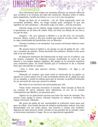 186
Sus relucientes ojos verdes me estudian durante un minuto antes de
que revolotee a la ventana del lado del conductor. Respira sobre el vidrio
para empañarla, escribe las letras r-e-c-u-e-r-d-o con sus garras.
Pongo mi llave en el contacto. —Lo sé. Está esperando entre los
recuerdos perdidos. Mira, no tengo tiempo para averiguar lo que eso
significa en este momento. —El motor ruge a la vida—. Jeb me necesita.
Chessie niega con la cabeza, luego respira para formar otra capa en
el parabrisas en mi línea de visión. Esta vez hace un dibujo de un tren y
un par de alas.
Suspiro. —Sí, nos salvaste a Morfeo y a mí del tren. Lo recuerdo.
Gracias. Ahora, vuelve y dile que tendrá que esperar un poco más —Seco
la capa condensada del parabrisas con un Kleenex.
Chessie revolotea a mi alrededor. Los suaves mechones blancos caen
sobre sus ojos.
Me muevo hacia el tablero y me pongo un par de gafas de sol. —No
voy a cambiar de opinión. Estoy haciendo esto primero. Puedes venir, pero
solo si no me distraes.
El diminuto habitante del Inframundo se deja caer en el tablero, con
los brazos cruzados. Su habitual sonrisa mostrando la curva de sus
dientes y sus largos bigotes colgados. Me pongo en la carretera mientras
una camioneta pasa. La hostil mirada que el conductor le da a Chessie
hace que casi pierda su camino.
—Vas a tener que parecer menos... llamativo —le digo a mi
acompañante.
Soltando un suspiro, que sonó como el estornudo de un gatito, se
agacha en cuatro patas con la cola encrespada detrás de él, plega las alas
en su espalda, y suelta la cabeza para que se sacuda, la perfecta imitación
de un accesorio de esos que menea la cabeza.
Me reiría si no estuviera tan preocupada por Jeb.
Toma veinte minutos encontrar el estudio. Está situado al final de
un camino de tierra solitaria doce kilómetros al sur de la misma
urbanización que Morfeo y yo pasamos ayer.
Aparco en un polvoriento terreno que hace las veces de entrada. Tan
pronto como apago el motor, Chessie reajusta su cabeza y revolotea al
espejo retrovisor, silbando.
Me quito las gafas de sol, asustándolo lo suficiente como para que
pare de silbar. Una media docena de árboles moribundos rodean una casa
destartalada con un techo plano. Los troncos y ramas son nudosos.
Algunos de ellos parecen haber crecido en las paredes de la cabaña, como
si estuvieran atacando el lugar. No es un espectáculo agradable.
 