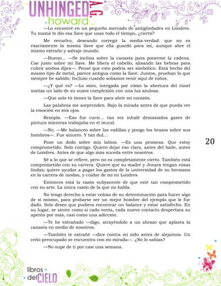 20
—Lo encontré en un pequeño mercado de antigüedades en Londres.
Tu mamá te dio esa llave que usas todo el tiempo, ¿cierto?
Me revuelvo, deseando corregir la media-verdad: que no es
exactamente la misma llave que ella guardó para mí, aunque abre el
mismo extraño y salvaje mundo.
—Bueno… —Se inclina sobre la canasta para ponerme la cadena.
Cae justo sobre mi llave. Me libera el cabello, alisando las hebras para
cubrir ambos dijes—. Pensé que esto podría ser simbólico. Está hecho del
mismo tipo de metal, parece antigua como la llave. Juntos, prueban lo que
siempre he sabido. Incluso cuando solíamos venir aquí de niños.
—¿Y qué es? —Lo miro, intrigada por cómo la abertura del túnel
matiza un lado de su suave complexión con una luz azulosa.
—Que solo tú tienes la llave para abrir mi corazón.
Las palabras me sorprenden. Bajo la mirada antes de que pueda ver
la emoción en mis ojos.
Resopla. —Eso fue cursi… tan vez inhalé demasiados gases de
pintura mientras trabajaba en el mural.
—No. —Me balanceo sobre las rodillas y pongo los brazos sobre sus
hombros—. Fue sincero. Y tan dul…
Pone un dedo sobre mis labios. —Es una promesa. Que estoy
comprometido. Solo contigo. Quiero dejar eso claro, antes del baile, antes
de Londres. Antes de que algo más suceda entre nosotros.
Sé a lo que se refiere, pero no es completamente cierto. También está
comprometido con su carrera. Quiere que su madre y Jenara tengan cosas
lindas; quiere ayudar a pagar los gastos de la universidad de su hermana
en la carrera de modas, y cuidar de mí en Londres.
Entonces está la razón subyacente de que esté tan comprometido
con su arte. La única razón de la que no habla.
No tengo derecho a estar celosa de su determinación para hacer algo
de sí mismo, para probarse ser un mejor hombre del ejemplo que le fue
dado. Solo deseo que pudiera encontrar un balance y estar satisfecho. En
su lugar, se siente como si cada venta, cada nuevo contacto despertara su
apetito por más, casi como una adicción.
—Te he extrañado —digo, atrayéndolo a un abrazo que aplasta la
canasta en medio de nosotros.
—También te extrañé —dice contra mi oído antes de alejarnos. Un
ceño preocupado se encuentra con mi mirada—. ¿No lo sabías?
—No supe de ti por casi una semana.
 