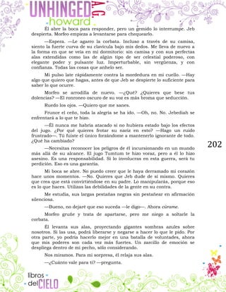 202
Él abre la boca para responder, pero un gemido lo interrumpe. Jeb
despierta. Morfeo empieza a levantarse para chequearlo.
—Espera. —Le agarro la corbata. Incluso a través de su camisa,
siento la fuerte curva de su clavícula bajo mis dedos. Me lleva de nuevo a
la forma en que se veía en mi dormitorio: sin camisa y con sus perfectas
alas extendidas como las de algún tipo de ser celestial poderoso, con
elegante poder y pulsante luz. Imperturbable, sin vergüenza, y con
confianza. Todas las cosas que anhelo ser.
Mi pulso late rápidamente contra la mordedura en mi cuello. —Hay
algo que quiero que hagas, antes de que Jeb se despierte lo suficiente para
saber lo que ocurre.
Morfeo se arrodilla de nuevo. —¿Qué? ¿Quieres que bese tus
dolencias? —El ronroneo oscuro de su voz es más broma que seducción.
Ruedo los ojos. —Quiero que me sanes.
Frunce el ceño, toda la alegría se ha ido. —Oh, no. No. Jebediah se
enfrentará a lo que te hizo.
—Él nunca me habría atacado si no hubiera estado bajo los efectos
del jugo. ¿Por qué quieres frotar su nariz en esto? —Hago un ruido
frustrado—. Tú fuiste el único forzándome a mantenerlo ignorante de todo.
¿Qué ha cambiado?
—Necesitas reconocer los peligros de él incursionando en un mundo
más allá de su alcance. El jugo Tumtum te hizo voraz, pero a él lo hizo
asesino. Es una responsabilidad. Si lo involucras en esta guerra, será tu
perdición. Eso es una garantía.
Mi boca se abre. No puedo creer que le haya derramado mi corazón
hace unos momentos. —No. Quieres que Jeb dude de sí mismo. Quieres
que crea que está convirtiéndose en su padre. Lo manipularás, porque eso
es lo que haces. Utilizas las debilidades de la gente en su contra.
Me estudia, sus largas pestañas negras sin pestañear en afirmación
silenciosa.
—Bueno, no dejaré que eso suceda —le digo—. Ahora cúrame.
Morfeo gruñe y trata de apartarse, pero me niego a soltarle la
corbata.
Él levanta sus alas, proyectando gigantes sombras azules sobre
nosotros. Si las usa, podrá liberarse y negarse a hacer lo que le pido. Por
otra parte, yo podría hacerlo mejor en una batalla de voluntades, ahora
que mis poderes son cada vez más fuertes. Un zarcillo de emoción se
despliega dentro de mi pecho, sólo considerando.
Nos miramos. Para mi sorpresa, él relaja sus alas.
—¿Cuánto vale para ti? —pregunta.
 
