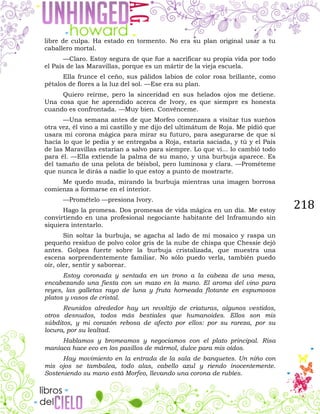 218
libre de culpa. Ha estado en tormento. No era su plan original usar a tu
caballero mortal.
—Claro. Estoy segura de que fue a sacrificar su propia vida por todo
el País de las Maravillas, porque es un mártir de la vieja escuela.
Ella frunce el ceño, sus pálidos labios de color rosa brillante, como
pétalos de flores a la luz del sol. —Ese era su plan.
Quiero reírme, pero la sinceridad en sus helados ojos me detiene.
Una cosa que he aprendido acerca de Ivory, es que siempre es honesta
cuando es confrontada. —Muy bien. Convénceme.
—Una semana antes de que Morfeo comenzara a visitar tus sueños
otra vez, él vino a mi castillo y me dijo del ultimátum de Roja. Me pidió que
usara mi corona mágica para mirar su futuro, para asegurarse de que si
hacía lo que le pedía y se entregaba a Roja, estaría saciada, y tú y el País
de las Maravillas estarían a salvo para siempre. Lo que vi... lo cambió todo
para él. —Ella extiende la palma de su mano, y una burbuja aparece. Es
del tamaño de una pelota de béisbol, pero luminosa y clara. —Prométeme
que nunca le dirás a nadie lo que estoy a punto de mostrarte.
Me quedo muda, mirando la burbuja mientras una imagen borrosa
comienza a formarse en el interior.
—Promételo —presiona Ivory.
Hago la promesa. Dos promesas de vida mágica en un día. Me estoy
convirtiendo en una profesional negociante habitante del Inframundo sin
siquiera intentarlo.
Sin soltar la burbuja, se agacha al lado de mi mosaico y raspa un
pequeño residuo de polvo color gris de la nube de chispa que Chessie dejó
antes. Golpea fuerte sobre la burbuja cristalizada, que muestra una
escena sorprendentemente familiar. No sólo puedo verla, también puedo
oír, oler, sentir y saborear.
Estoy coronada y sentada en un trono a la cabeza de una mesa,
encabezando una fiesta con un mazo en la mano. El aroma del vino para
reyes, las galletas rayo de luna y fruta horneada flotante en espumosos
platos y vasos de cristal.
Reunidos alrededor hay un revoltijo de criaturas, algunos vestidos,
otros desnudos, todos más bestiales que humanoides. Ellos son mis
súbditos, y mi corazón rebosa de afecto por ellos: por su rareza, por su
locura, por su lealtad.
Hablamos y bromeamos y negociamos con el plato principal. Risa
maníaca hace eco en los pasillos de mármol, dulce para mis oídos.
Hay movimiento en la entrada de la sala de banquetes. Un niño con
mis ojos se tambalea, todo alas, cabello azul y riendo inocentemente.
Sosteniendo su mano está Morfeo, llevando una corona de rubíes.
 