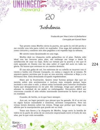 224
20
Turbulencia
Traducido por Nina Carter & florbarbero
Corregido por Karool Shaw
Tan pronto como Morfeo cierra la puerta, me quito la red del pecho y
me enrollo una tela para cubrir mi sujetador. Una soga del andamio sirve
como cinturón y sostiene mis alas pegadas a mi espalda bajo la sábana.
Me siento como Quasimodo en una toga.
Morfeo dejó su chaqueta estilo gabardina en el piso. Habría sido
ideal con las ranuras para alas, sin embargo me niego a darle la
satisfacción de usar su ropa. Echo un vistazo por la puerta y veo que él
está apoyado en Gizmo con las alas sobre el capó del auto en toda su
gloria. Es bueno que estemos en un camino desierto.
Él usa mis gafas de sol, los extremos de su cabello se mueven con el
viento y habla con Chessie tranquilo, en calma y seguro de sí mismo. Ni
siquiera parece nervioso por lo que se nos avecina: enfrentar a Roja y a la
Hermana Dos. Está demasiado ocupado regodeándose.
Siseo por la frustración. Quiero estar furiosa porque dijo que yo
mentía sobre mis sentimientos e incluso más enojada porque haya
incitado a mis alas a salir, y ahora estoy luchando para intentar ocultarlas
hasta que desaparezcan en mi piel. Sin embargo, tengo que admitir que
abrazar la realidad de mi poder es embriagador. Encuentro difícil ser
rencorosa cuando él sólo estaba intentando mostrarme lo fuerte que soy
en realidad.
Cuando, de hecho, es lo que hace siempre.
Aun así, no logro permitir que piense que ha ganado. Si él es mi rey
en algún futuro insondable e inmortal, seremos compañeros. Pero las
reinas tienen dominio sobre los reinos. Tengo que probar que tengo una
afición por la manipulación que puede ser su rival.
Tomo mis llaves y la chaqueta de Morfeo, luego meto la botella de
vidrio en la parte de atrás de mi cinturón improvisado entre el bulto de mis
alas, por lo que está escondido.
 