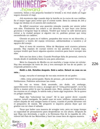 226
camiseta, botas y esa pequeña bondad le brinda a mi rival alado un lugar
seguro durante el viaje.
Jeb murmura algo cuando dejo la botella en la curva de sus rodillas.
Es el mejor lugar para evitar que el cristal ruede. Beso la cabeza de Jeb y
luego me deslizo en el asiento del conductor.
Es difícil encontrar una posición cómoda cuando me siento sobre
mis alas. Finalmente las coloco a mi derecha, lo que hace una forma
grumosa e irregular bajo la sábana. Tendré que tomar la calle lateral para
entrar a la ciudad porque si alguien me ve, podrían pensar que estoy
escondiendo un cadáver.
Chessie se para en el tablero, parpadea dos veces en mi dirección, y
desaparece a través del espejo retrovisor, adelantándose a Londres y al
agujero del conejo.
Para el resto de nosotros, Hilos de Mariposa será nuestra primera
parada. Hay espejos de cuerpo entero en las paredes y mucha ropa,
aunque tendré que hacer algunos ajustes creativos para hacer encajar mis
alas.
Solo son las doce y diez. Cuando Penélope falta de personal, cierra la
tienda desde el mediodía hasta la una para almorzar.
Meto la chaqueta de Morfeo en mi mochila y luego reviso mi celular.
Hay dos mensajes de texto de Jen y tres mensajes de voz de mi padre. Le
respondo primero a Jen:
Hallé a Jeb. Detalles después. Está a salvo. Estaré en casa en un
rato…
Luego, escucho el mensaje de voz más reciente de mi padre:
―Allie, estoy preocupado. Basta de pensar, ¿de acuerdo? Ven a casa.
Hablaremos. Podemos solucionar las cosas.
Su voz es tensa. Está asustado, sin duda, sin embargo,
aparentemente está en casa y, al juzgar por el “estoy preocupado”, no le ha
dicho a mamá sobre lo que ha pasado aún. Bien, porque si ella descubre
los eventos en el colegio, lo sabría todo y haría algo impulsivo. No la quiero
en peligro también.
Papá dijo “solucionar las cosas”. Sé lo que quiere decir: cuando
regrese, estaré castigada. No podré usar mi auto, teléfono, computadora y
estaré alejada de mis amigos hasta el lunes, cuando él pueda llevarme con
el psiquiatra de mamá. Me pregunto si siquiera planea dejar que me
gradúe con mi clase el sábado.
Tiene que haber una manera de arreglar esto, pero no tengo tiempo
ni capacidad de pensamiento para desperdiciar en eso ahora. Después de
que Roja sea derrotada, y quite a la Hermana Dos de la espalda de Jeb,
volveré del País de las Maravillas y haré las cosas bien de alguna manera.
 