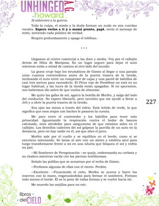 227
Si sobrevivo a la guerra.
Toda la culpa, el miedo y la duda forman un nudo en mis cuerdas
vocales. Espero verlos a ti y a mamá pronto, papá, envío el mensaje de
texto, sintiendo cada palabra de verdad.
Respiro profundamente y apago el teléfono.
* * *
Llegamos al centro comercial a las doce y media. Voy por el callejón
detrás de Hilos de Mariposa. Es un lugar seguro para dejar el auto
mientras estás a mitad de camino al otro lado del mundo.
La grava cruje bajo los neumáticos de Gizmo al llegar a una parada
unos cuantos contenedores antes de la puerta trasera de la tienda,
inclinando el auto entre un compresor de cajas y una pared de ladrillos de
casi tres metros para esconderlo. El Prius rojo de Perséfone no está en su
lugar habitual, y las luces de la tienda están apagadas. Si no apuramos,
nos habremos ido antes de que vuelva de almorzar.
Me quito las gafas de sol, agarro la botella de Morfeo, y salgo del lado
del conductor. No espero liberarlo, pero necesito que me ayude a llevar a
Jeb y a abrir la puerta trasera de la tienda.
Sus ojos me miran a través del vidrio. Está teñido de verde, lo que
significa que esos atajos con baches le pasaron la cuenta.
Me paro entre el contenedor y los ladrillos para tener más
privacidad. Aguantando la respiración contra el hedor de basura
calcinada, miro alrededor para asegurarme de que estamos solos en el
callejón. Los destellos calientes del sol golpean la parrilla de un auto en la
distancia, pero no hay nadie en él, así que abro el jarro.
Morfeo sale por el cuello y se equilibra en el borde, como si se
estuviera orientando. Se lanza al aire con un aleteo y estática azul para
luego transformarse frente a mí en una silueta que bloquea el sol y enfría
mi piel.
―Mi Sombrero de Peregrinación ―se queja, enderezando su corbata y
su chaleco mientras vacila con las piernas temblorosas.
Señalo las polillas que se arrastran por el techo de Gizmo.
―Perdimos algunas de ellas con el viento. Perdón.
―Excelente. ―Frunciendo el ceño, Morfeo se acerca y barre los
insectos con la mano, engatusándolas para formar el sombrero. Forman
todo menos el borde. Él se lo pone de todas formas y se vuelve hacia mí.
Me muerdo las mejillas para no reír.
 